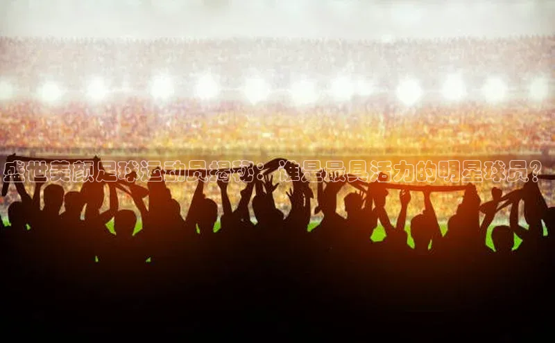 BOB半岛·综合中国官方网站姚记科技盛世美颜足球运动员揭秘：谁是最具活力的明星球员？