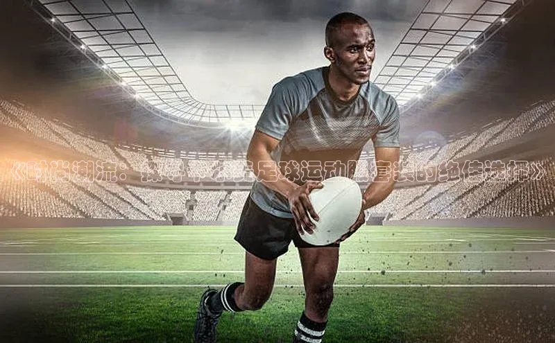 半岛·综合体育中国官网彩讯股份《时尚潮流：探寻卡尔美足球运动服套装的绝佳选择》