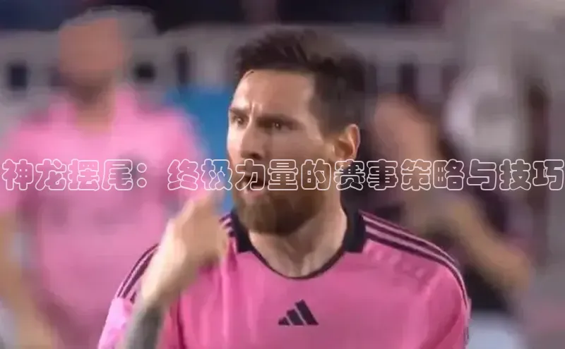 半岛bob·体育中国官方网站百度手机卫士神龙摆尾：终极力量的赛事策略与技巧