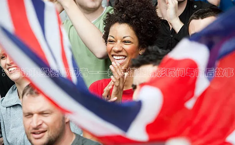 ：专访顶级赛事记者——如何捕捉精彩瞬间与背后故事