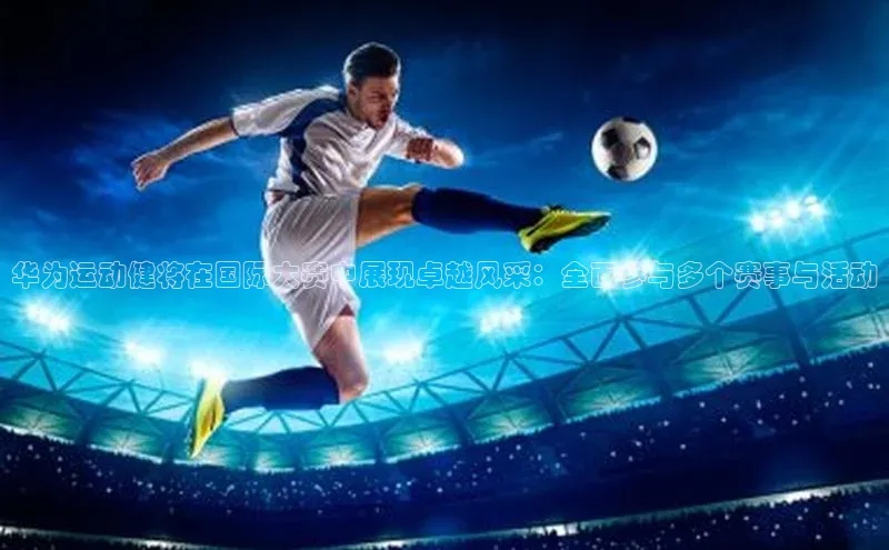 华为运动健将在国际大赛中展现卓越风采：全面参与多个赛事与活动