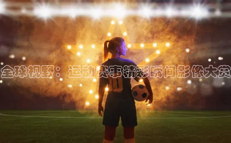 全球视野：运动赛事精彩瞬间影像大赏